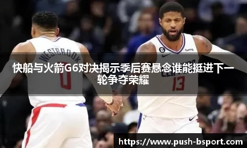 快船与火箭G6对决揭示季后赛悬念谁能挺进下一轮争夺荣耀